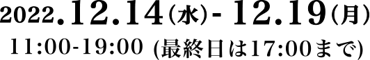 2022.12.14（水）- 12.19（月11:00-19:00 (最終日は17:00まで)