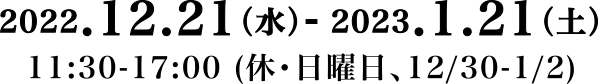 2022.12.21（水）- 2023.1.21（土）11:30-17:00 (休・日曜日、12/30-1/2)